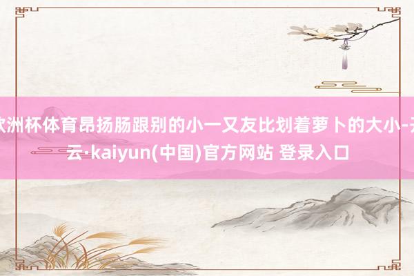 欧洲杯体育昂扬肠跟别的小一又友比划着萝卜的大小-开云·kaiyun(中国)官方网站 登录入口