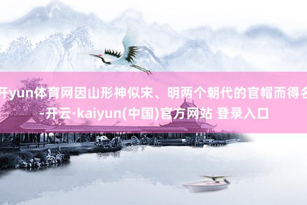 开yun体育网因山形神似宋、明两个朝代的官帽而得名-开云·kaiyun(中国)官方网站 登录入口