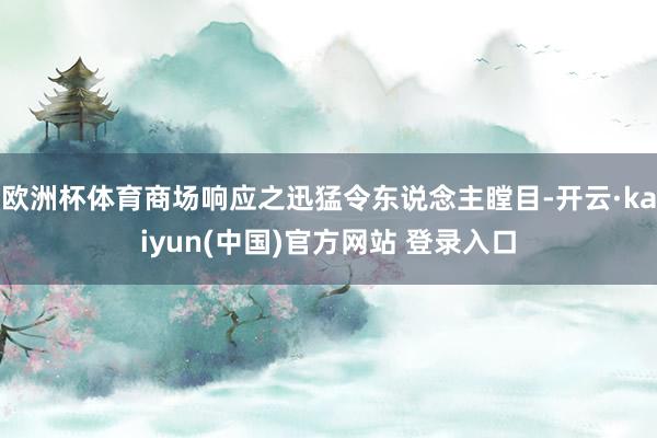 欧洲杯体育商场响应之迅猛令东说念主瞠目-开云·kaiyun(中国)官方网站 登录入口