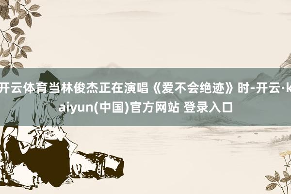 开云体育当林俊杰正在演唱《爱不会绝迹》时-开云·kaiyun(中国)官方网站 登录入口