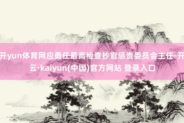 开yun体育网应勇任最高检查抄官惩责委员会主任-开云·kaiyun(中国)官方网站 登录入口