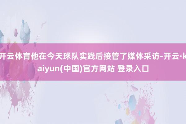开云体育他在今天球队实践后接管了媒体采访-开云·kaiyun(中国)官方网站 登录入口
