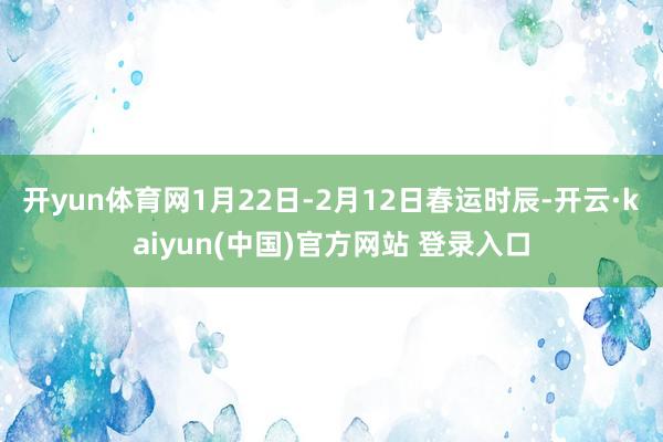 开yun体育网1月22日-2月12日春运时辰-开云·kaiyun(中国)官方网站 登录入口
