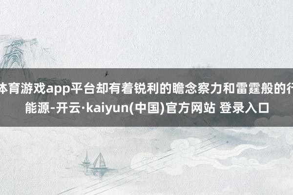 体育游戏app平台却有着锐利的瞻念察力和雷霆般的行能源-开云·kaiyun(中国)官方网站 登录入口
