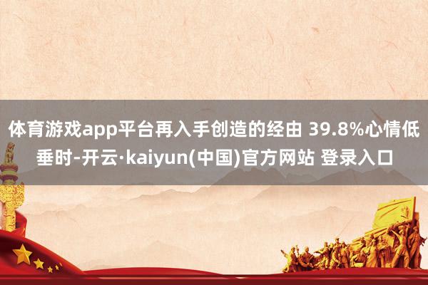 体育游戏app平台再入手创造的经由 39.8%心情低垂时-开云·kaiyun(中国)官方网站 登录入口