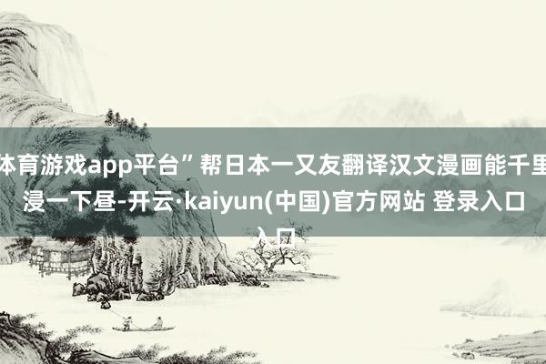 体育游戏app平台”帮日本一又友翻译汉文漫画能千里浸一下昼-开云·kaiyun(中国)官方网站 登录入口