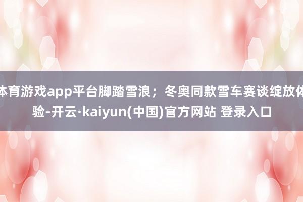 体育游戏app平台脚踏雪浪；冬奥同款雪车赛谈绽放体验-开云·kaiyun(中国)官方网站 登录入口