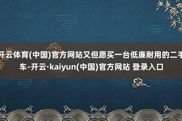 开云体育(中国)官方网站又但愿买一台低廉耐用的二手车-开云·kaiyun(中国)官方网站 登录入口