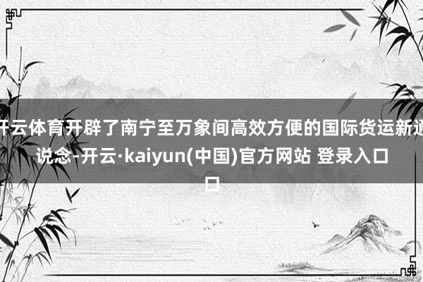 开云体育开辟了南宁至万象间高效方便的国际货运新通说念-开云·kaiyun(中国)官方网站 登录入口