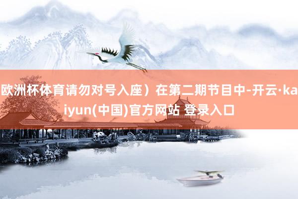 欧洲杯体育请勿对号入座）在第二期节目中-开云·kaiyun(中国)官方网站 登录入口