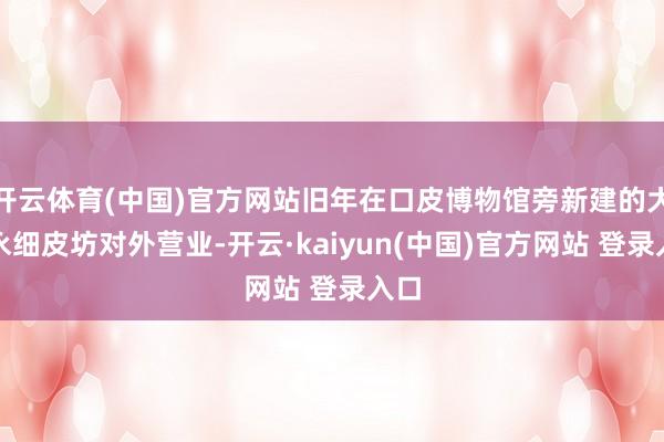 开云体育(中国)官方网站旧年在口皮博物馆旁新建的大源永细皮坊对外营业-开云·kaiyun(中国)官方网站 登录入口