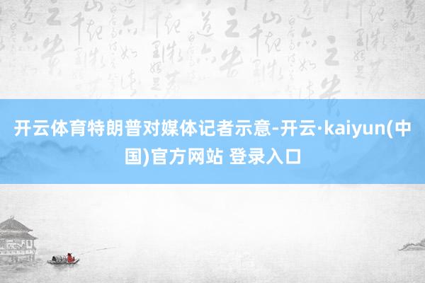 开云体育特朗普对媒体记者示意-开云·kaiyun(中国)官方网站 登录入口