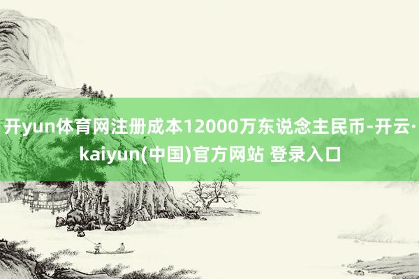 开yun体育网注册成本12000万东说念主民币-开云·kaiyun(中国)官方网站 登录入口