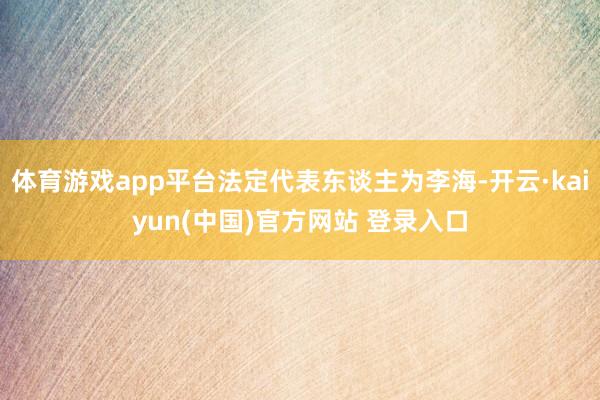体育游戏app平台法定代表东谈主为李海-开云·kaiyun(中国)官方网站 登录入口