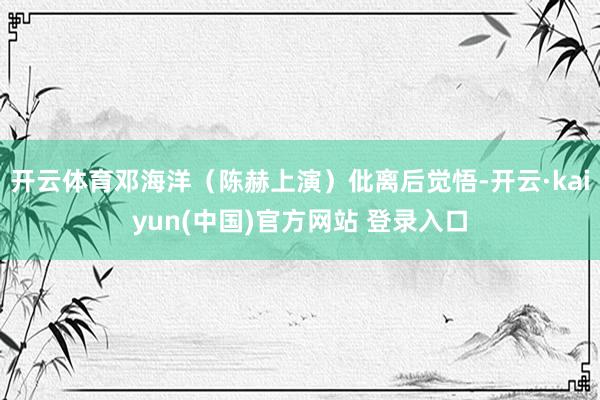 开云体育邓海洋（陈赫上演）仳离后觉悟-开云·kaiyun(中国)官方网站 登录入口