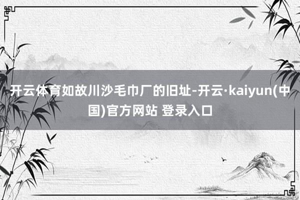 开云体育如故川沙毛巾厂的旧址-开云·kaiyun(中国)官方网站 登录入口