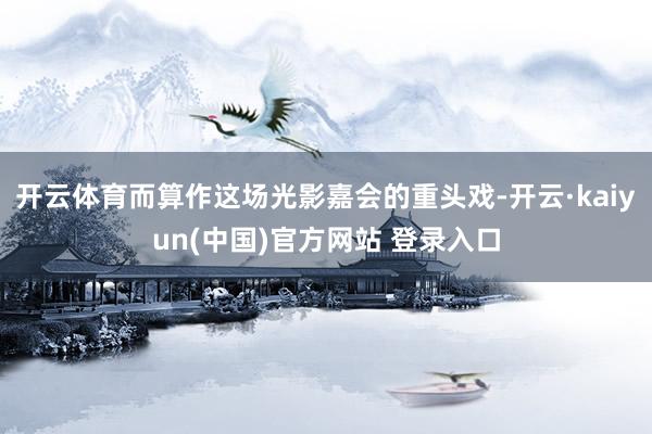 开云体育而算作这场光影嘉会的重头戏-开云·kaiyun(中国)官方网站 登录入口