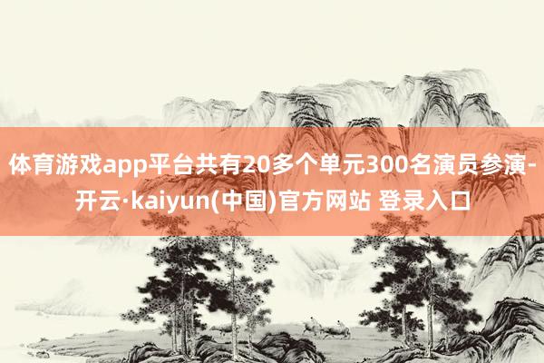 体育游戏app平台共有20多个单元300名演员参演-开云·kaiyun(中国)官方网站 登录入口