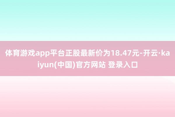 体育游戏app平台正股最新价为18.47元-开云·kaiyun(中国)官方网站 登录入口