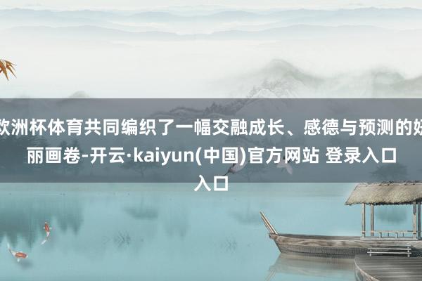欧洲杯体育共同编织了一幅交融成长、感德与预测的妍丽画卷-开云·kaiyun(中国)官方网站 登录入口