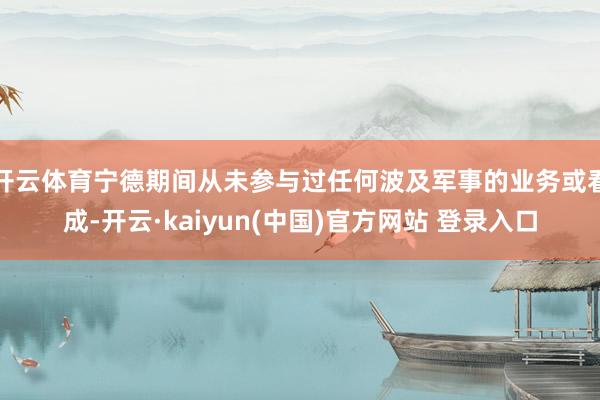 开云体育宁德期间从未参与过任何波及军事的业务或看成-开云·kaiyun(中国)官方网站 登录入口
