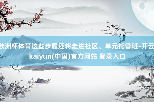 欧洲杯体育这些步履还将走进社区、单元托管班-开云·kaiyun(中国)官方网站 登录入口