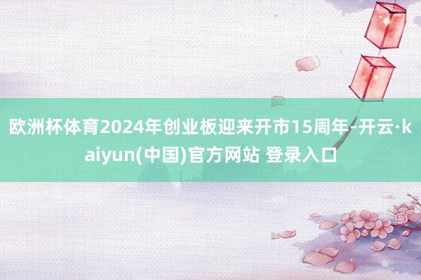 欧洲杯体育2024年创业板迎来开市15周年-开云·kaiyun(中国)官方网站 登录入口