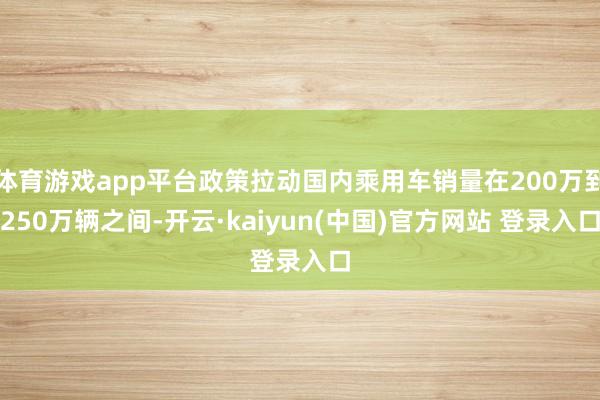 体育游戏app平台政策拉动国内乘用车销量在200万到250万辆之间-开云·kaiyun(中国)官方网站 登录入口
