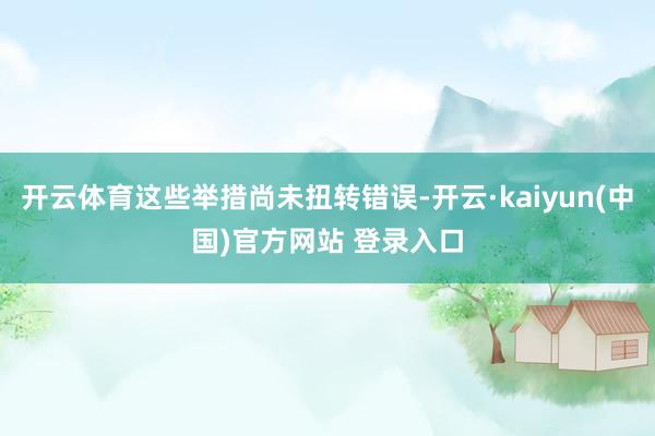 开云体育这些举措尚未扭转错误-开云·kaiyun(中国)官方网站 登录入口