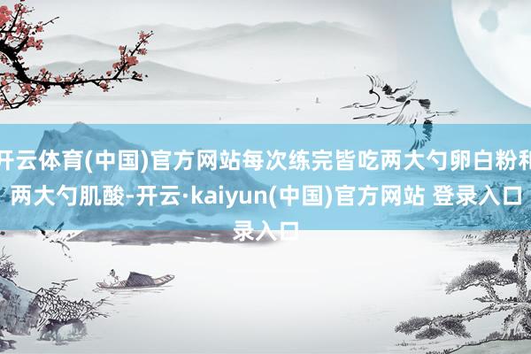 开云体育(中国)官方网站每次练完皆吃两大勺卵白粉和两大勺肌酸-开云·kaiyun(中国)官方网站 登录入口