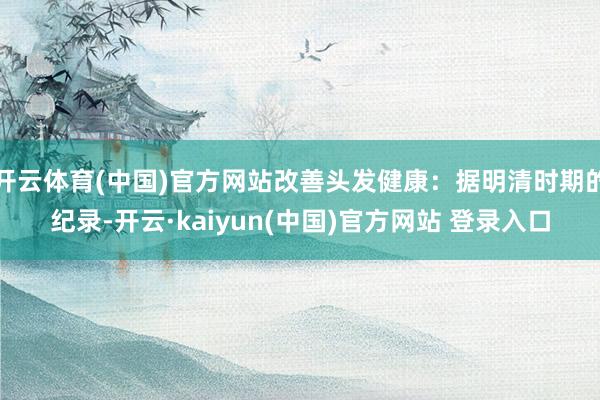 开云体育(中国)官方网站改善头发健康：据明清时期的纪录-开云·kaiyun(中国)官方网站 登录入口