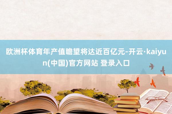 欧洲杯体育年产值瞻望将达近百亿元-开云·kaiyun(中国)官方网站 登录入口