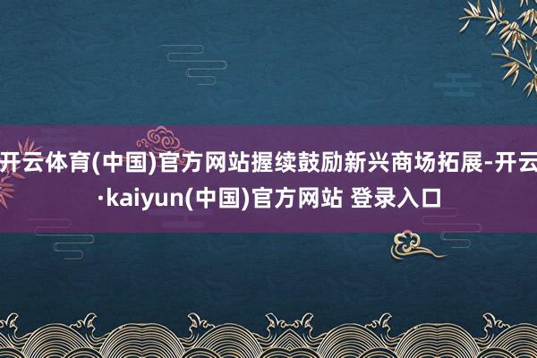 开云体育(中国)官方网站握续鼓励新兴商场拓展-开云·kaiyun(中国)官方网站 登录入口