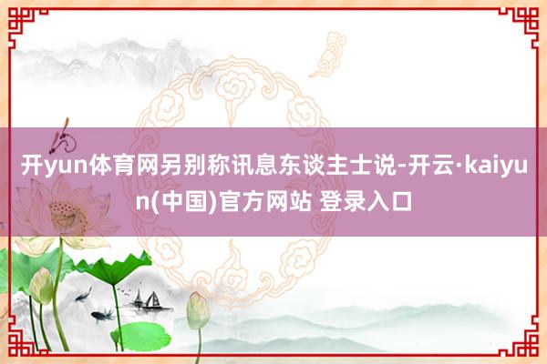 开yun体育网另别称讯息东谈主士说-开云·kaiyun(中国)官方网站 登录入口