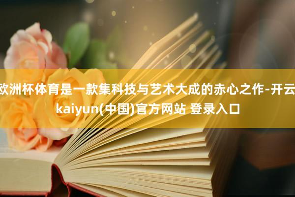 欧洲杯体育是一款集科技与艺术大成的赤心之作-开云·kaiyun(中国)官方网站 登录入口