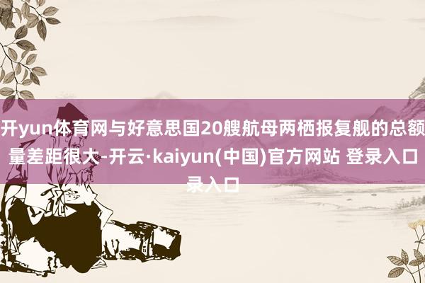 开yun体育网与好意思国20艘航母两栖报复舰的总额量差距很大-开云·kaiyun(中国)官方网站 登录入口