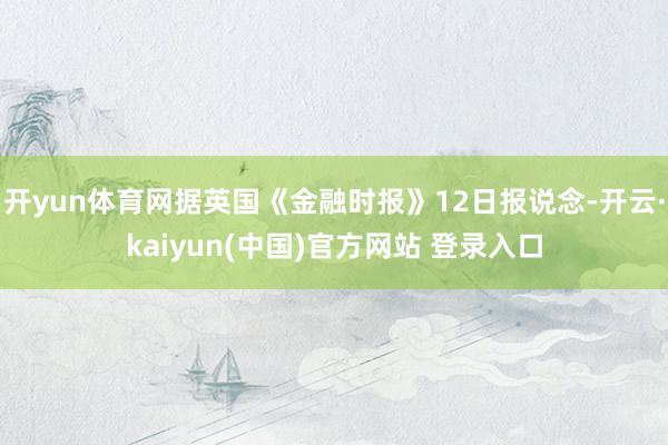 开yun体育网据英国《金融时报》12日报说念-开云·kaiyun(中国)官方网站 登录入口
