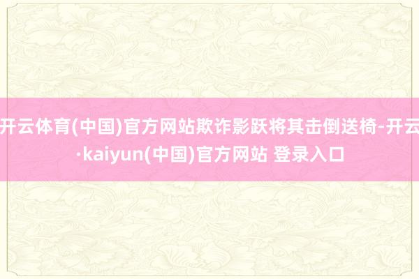开云体育(中国)官方网站欺诈影跃将其击倒送椅-开云·kaiyun(中国)官方网站 登录入口