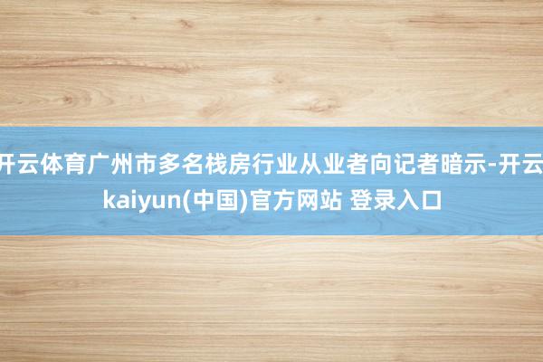 开云体育广州市多名栈房行业从业者向记者暗示-开云·kaiyun(中国)官方网站 登录入口