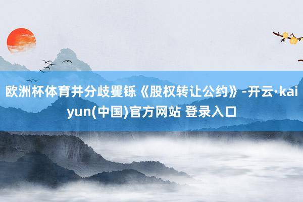 欧洲杯体育并分歧矍铄《股权转让公约》-开云·kaiyun(中国)官方网站 登录入口