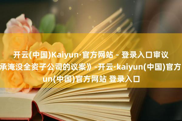 开云(中国)Kaiyun·官方网站 - 登录入口审议批准《对于继承淹没全资子公司的议案》-开云·kaiyun(中国)官方网站 登录入口