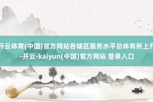 开云体育(中国)官方网站各辖区服务水平总体有所上升-开云·kaiyun(中国)官方网站 登录入口