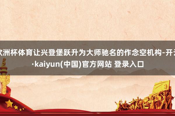 欧洲杯体育让兴登堡跃升为大师驰名的作念空机构-开云·kaiyun(中国)官方网站 登录入口