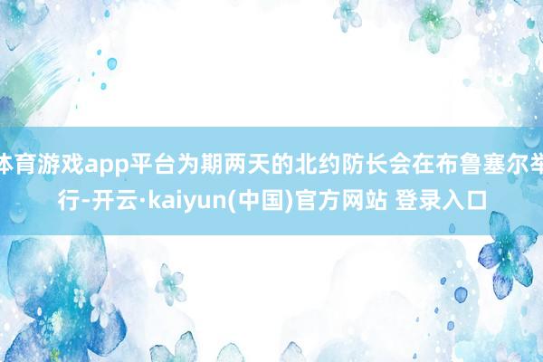 体育游戏app平台为期两天的北约防长会在布鲁塞尔举行-开云·kaiyun(中国)官方网站 登录入口