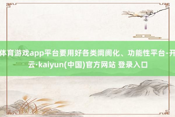 体育游戏app平台要用好各类阛阓化、功能性平台-开云·kaiyun(中国)官方网站 登录入口