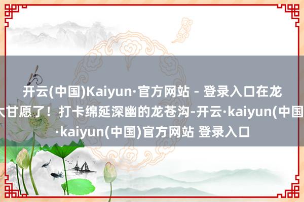 开云(中国)Kaiyun·官方网站 - 登录入口在龙苍沟避暑玩水简直太甘愿了！打卡绵延深幽的龙苍沟-开云·kaiyun(中国)官方网站 登录入口
