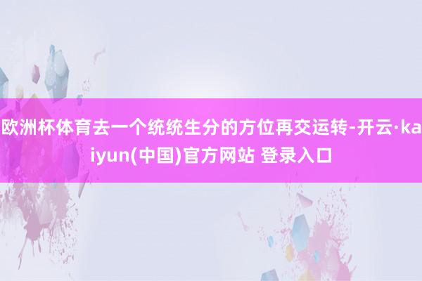 欧洲杯体育去一个统统生分的方位再交运转-开云·kaiyun(中国)官方网站 登录入口