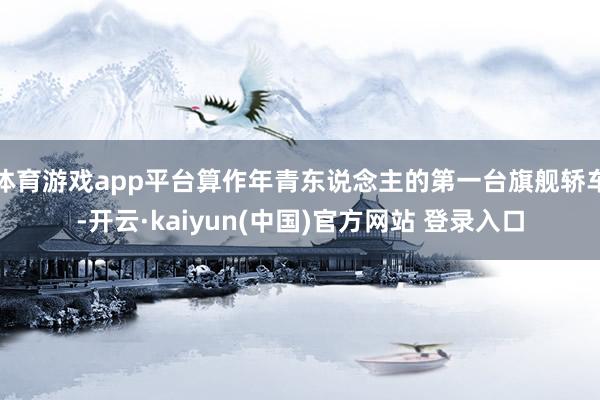 体育游戏app平台算作年青东说念主的第一台旗舰轿车-开云·kaiyun(中国)官方网站 登录入口