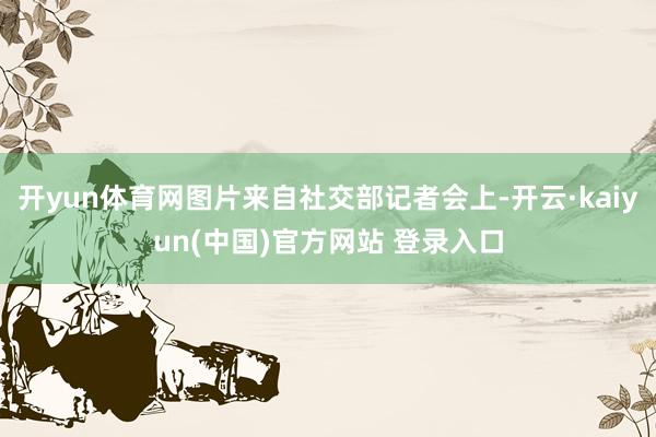 开yun体育网图片来自社交部记者会上-开云·kaiyun(中国)官方网站 登录入口