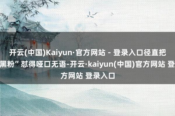 开云(中国)Kaiyun·官方网站 - 登录入口径直把那些“黑粉”怼得哑口无语-开云·kaiyun(中国)官方网站 登录入口